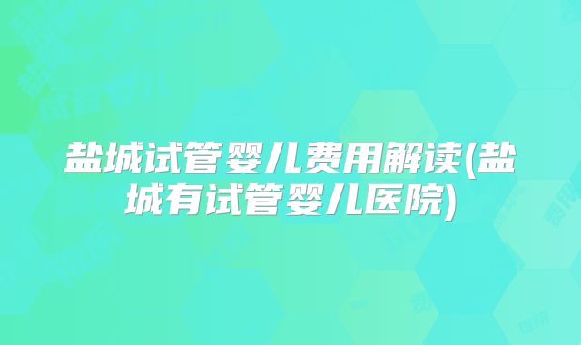 盐城试管婴儿费用解读(盐城有试管婴儿医院)
