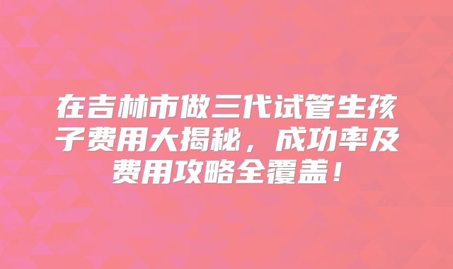 在吉林市做三代试管生孩子费用大揭秘，成功率及费用攻略全覆盖！