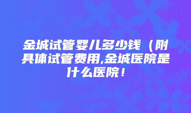金城试管婴儿多少钱(附具体试管费用,金城医院是什么医院!