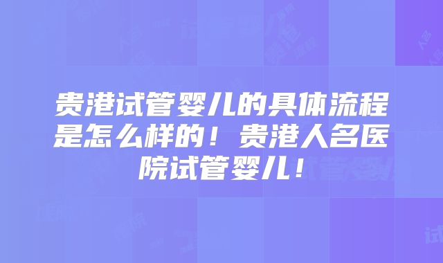 贵港试管婴儿的具体流程是怎么样的！贵港人名医院试管婴儿！