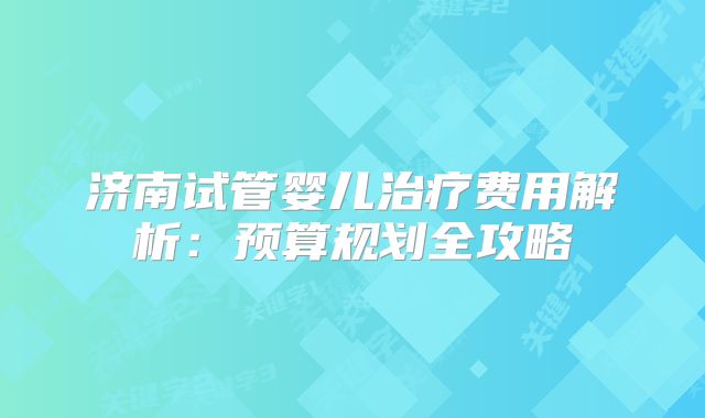 济南试管婴儿治疗费用解析：预算规划全攻略