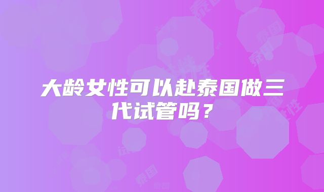 大龄女性可以赴泰国做三代试管吗？