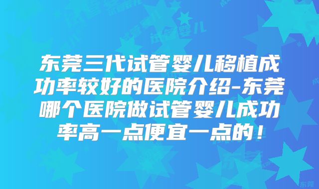 东莞三代试管婴儿移植成功率较好的医院介绍-东莞哪个医院做试管婴儿成功率高一点便宜一点的！