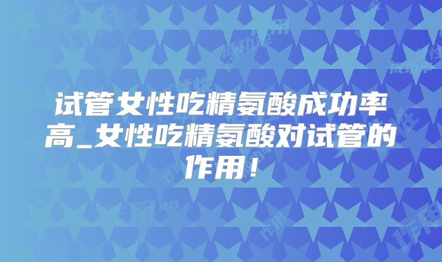 试管女性吃精氨酸成功率高_女性吃精氨酸对试管的作用!
