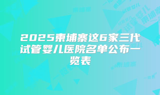 2025柬埔寨这6家三代试管婴儿医院名单公布一览表