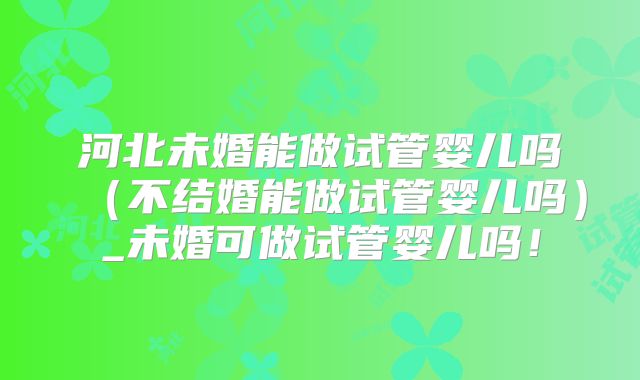 河北未婚能做试管婴儿吗（不结婚能做试管婴儿吗）_未婚可做试管婴儿吗！