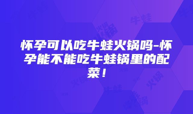 怀孕可以吃牛蛙火锅吗-怀孕能不能吃牛蛙锅里的配菜!