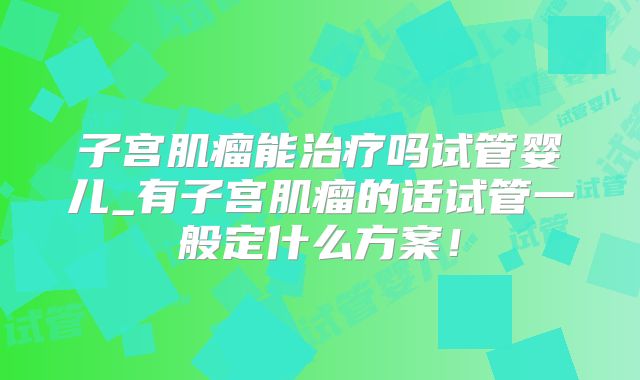 子宫肌瘤能治疗吗试管婴儿_有子宫肌瘤的话试管一般定什么方案！