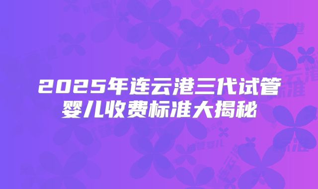 2025年连云港三代试管婴儿收费标准大揭秘