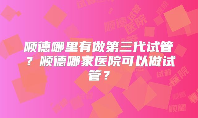 顺德哪里有做第三代试管？顺德哪家医院可以做试管？