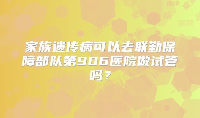 家族遗传病可以去联勤保障部队第906医院做试管吗？