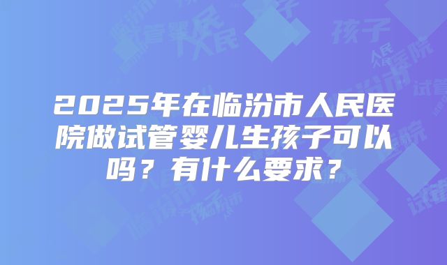 2025年在临汾市人民医院做试管婴儿生孩子可以吗？有什么要求？