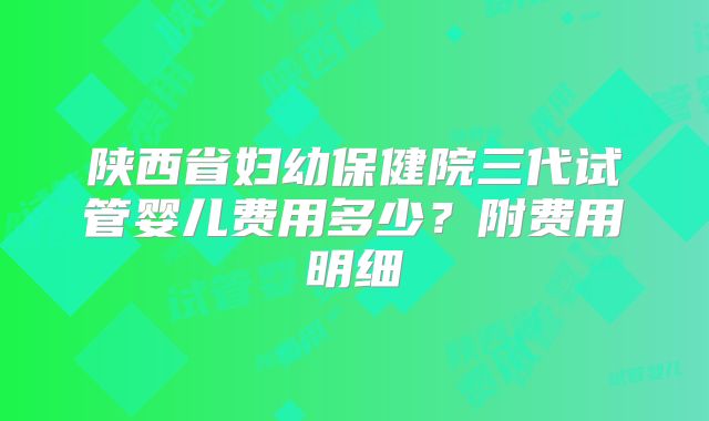 陕西省妇幼保健院三代试管婴儿费用多少?附费用明细