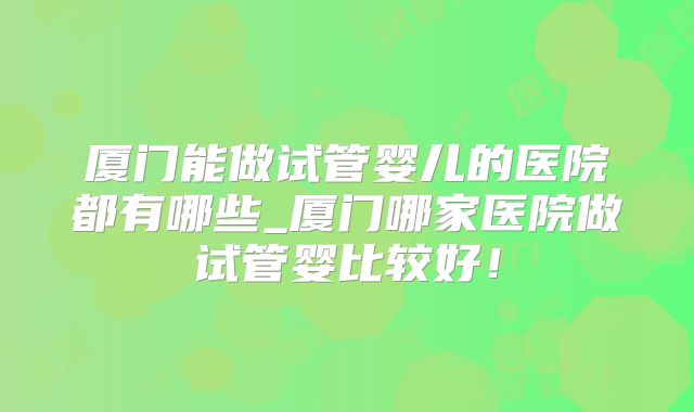 厦门能做试管婴儿的医院都有哪些_厦门哪家医院做试管婴比较好!