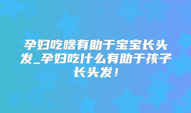 孕妇吃啥有助于宝宝长头发_孕妇吃什么有助于孩子长头发！