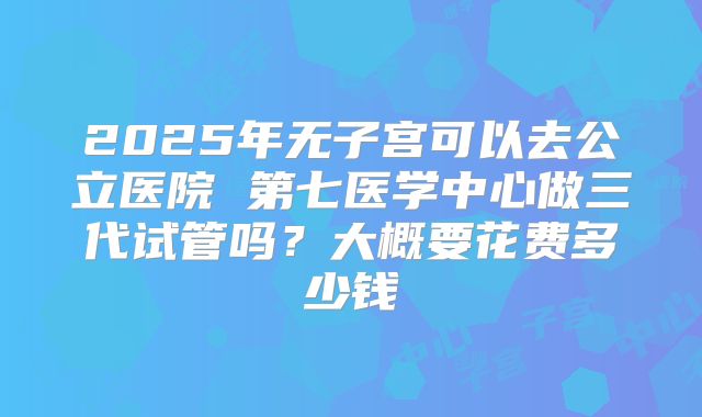 2025年无子宫可以去公立医院 第七医学中心做三代试管吗？大概要花费多少钱