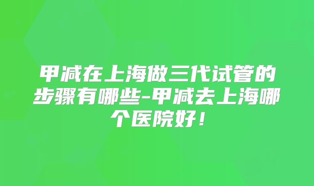 甲减在上海做三代试管的步骤有哪些-甲减去上海哪个医院好！