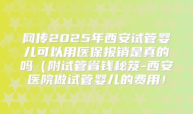 网传2025年西安试管婴儿可以用医保报销是真的吗（附试管省钱秘笈-西安医院做试管婴儿的费用！