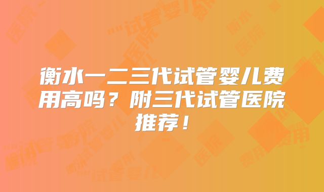 衡水一二三代试管婴儿费用高吗？附三代试管医院推荐！