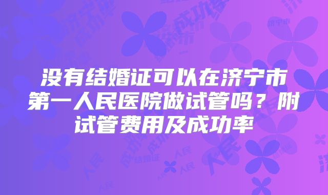 没有结婚证可以在济宁市第一人民医院做试管吗？附试管费用及成功率