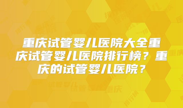 重庆试管婴儿医院大全重庆试管婴儿医院排行榜？重庆的试管婴儿医院？
