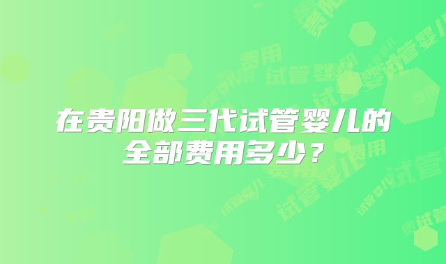 在贵阳做三代试管婴儿的全部费用多少？