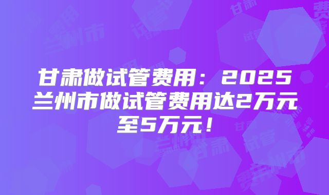 甘肃做试管费用:2025兰州市做试管费用达2万元至5万元!