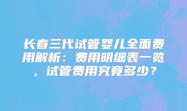 长春三代试管婴儿全面费用解析：费用明细表一览，试管费用究竟多少？