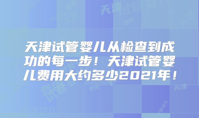 天津试管婴儿从检查到成功的每一步！天津试管婴儿费用大约多少2021年！