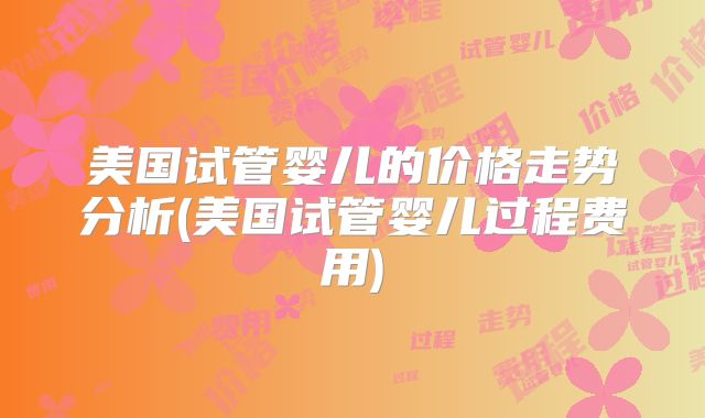 美国试管婴儿的价格走势分析(美国试管婴儿过程费用)