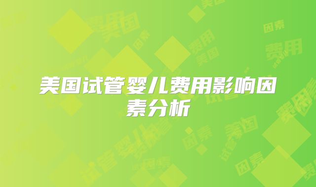 美国试管婴儿费用影响因素分析