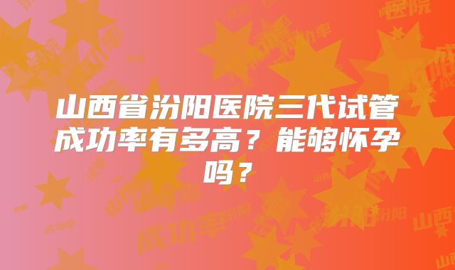 山西省汾阳医院三代试管成功率有多高？能够怀孕吗？