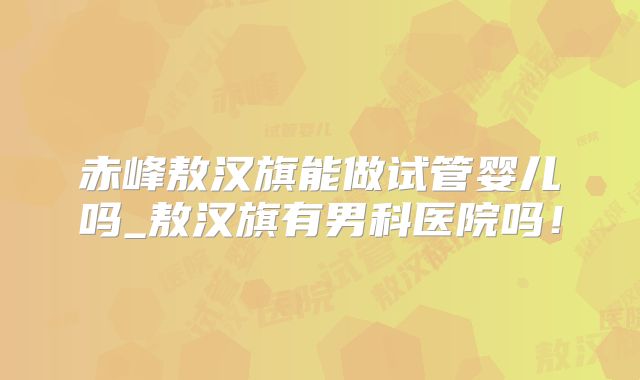 赤峰敖汉旗能做试管婴儿吗_敖汉旗有男科医院吗！