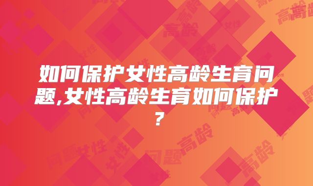 如何保护女性高龄生育问题,女性高龄生育如何保护？