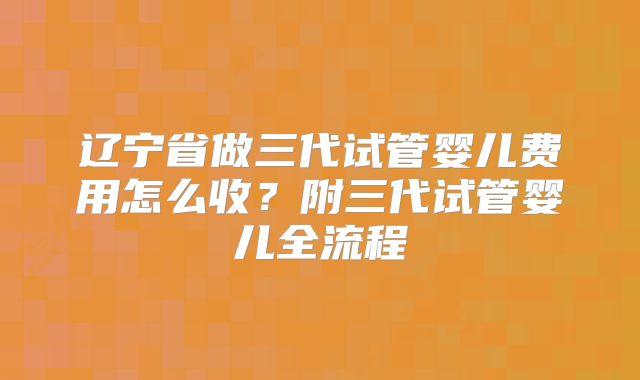 辽宁省做三代试管婴儿费用怎么收？附三代试管婴儿全流程