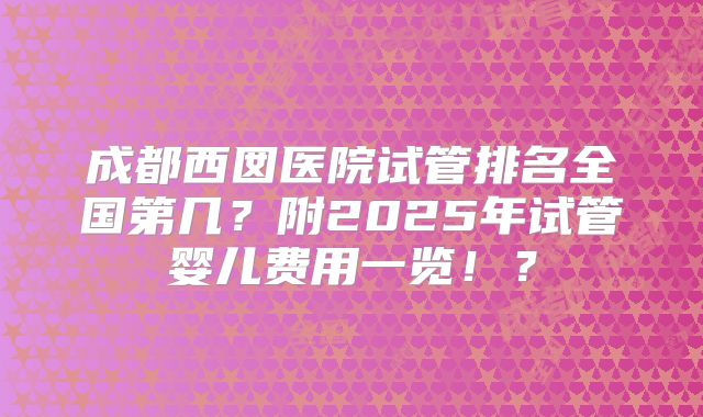 成都西囡医院试管排名全国第几？附2025年试管婴儿费用一览！？