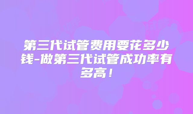 第三代试管费用要花多少钱-做第三代试管成功率有多高!