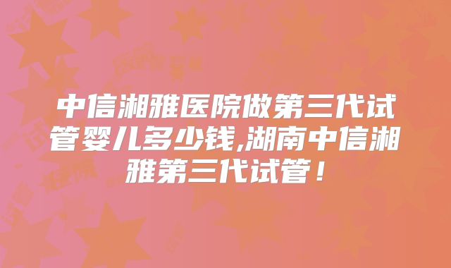中信湘雅医院做第三代试管婴儿多少钱,湖南中信湘雅第三代试管！