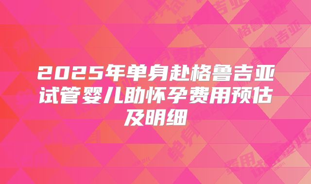 2025年单身赴格鲁吉亚试管婴儿助怀孕费用预估及明细