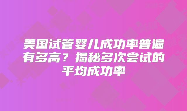 美国试管婴儿成功率普遍有多高？揭秘多次尝试的平均成功率