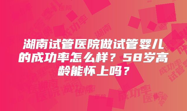 湖南试管医院做试管婴儿的成功率怎么样？58岁高龄能怀上吗？