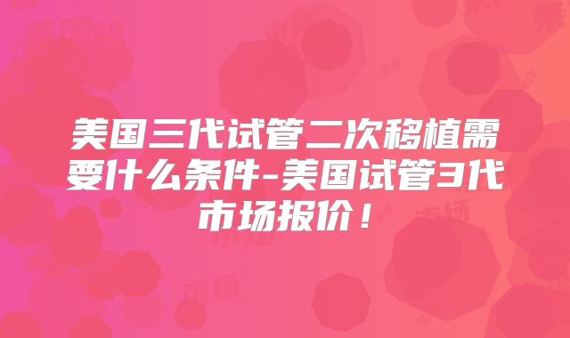 美国三代试管二次移植需要什么条件-美国试管3代市场报价！