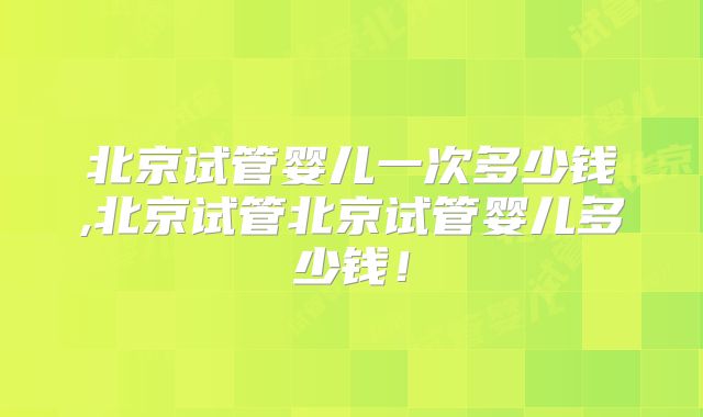北京试管婴儿一次多少钱,北京试管北京试管婴儿多少钱！