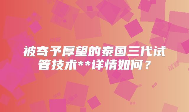 被寄予厚望的泰国三代试管技术**详情如何？