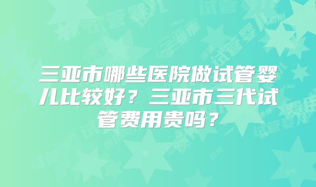 三亚市哪些医院做试管婴儿比较好?三亚市三代试管费用贵吗?