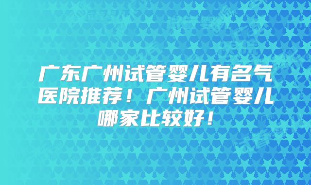 广东广州试管婴儿有名气医院推荐！广州试管婴儿哪家比较好！