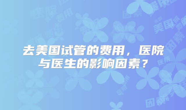 去美国试管的费用，医院与医生的影响因素？