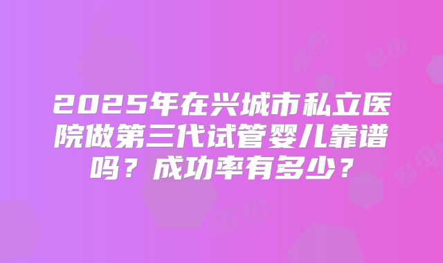 2025年在兴城市私立医院做第三代试管婴儿靠谱吗？成功率有多少？