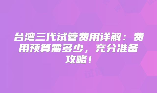 台湾三代试管费用详解：费用预算需多少，充分准备攻略！
