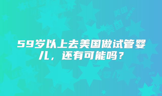 59岁以上去美国做试管婴儿，还有可能吗？